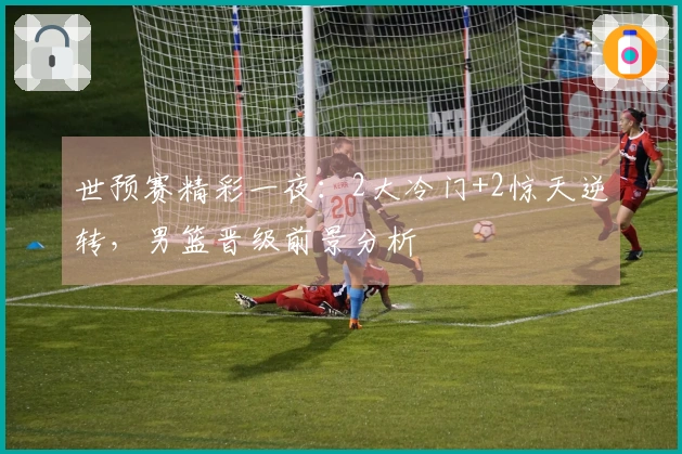 世预赛精彩一夜：2大冷门+2惊天逆转，男篮晋级前景分析
