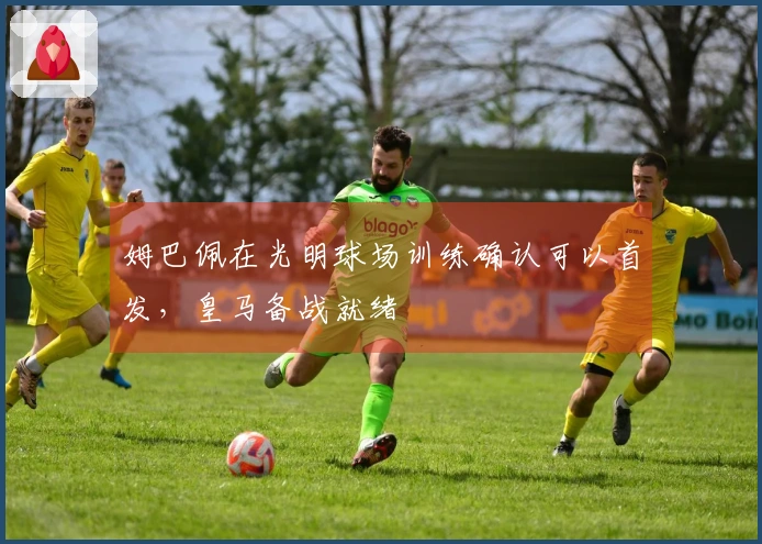 姆巴佩在光明球场训练确认可以首发，皇马备战就绪