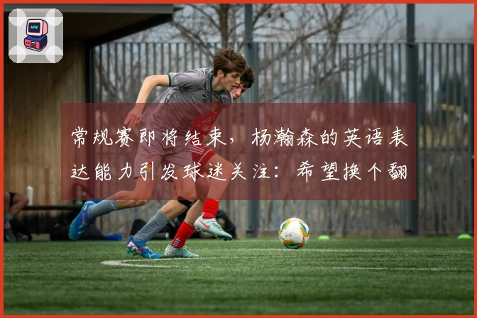 常规赛即将结束，杨瀚森的英语表达能力引发球迷关注：希望换个翻译！