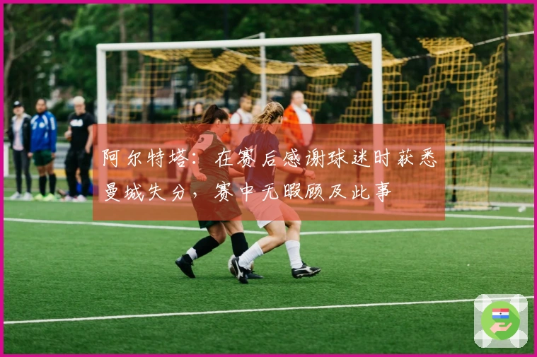 阿尔特塔：在赛后感谢球迷时获悉曼城失分，赛中无暇顾及此事