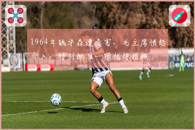 1964年钱学森遭毒害，毛主席愤怒介入，特别批准一项优待措施