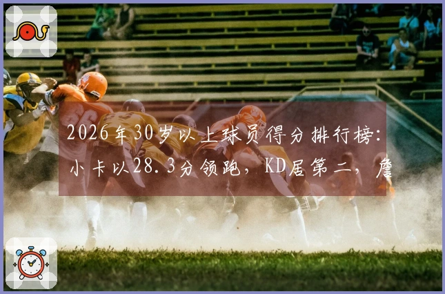 2026年30岁以上球员得分排行榜：小卡以28.3分领跑，KD居第二，詹姆斯位列第四