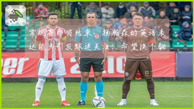 常规赛即将结束，杨瀚森的英语表达能力引发球迷关注：希望换个翻译！