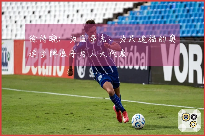 徐诗晓：为国争光、为民造福的奥运金牌选手与人大代表