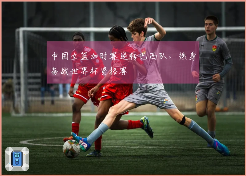 中国女篮加时赛逆转巴西队，热身备战世界杯资格赛