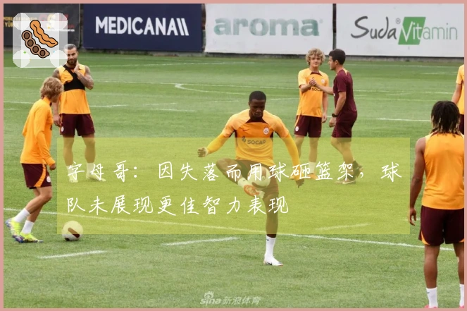 字母哥：因失落而用球砸篮架，球队未展现更佳智力表现