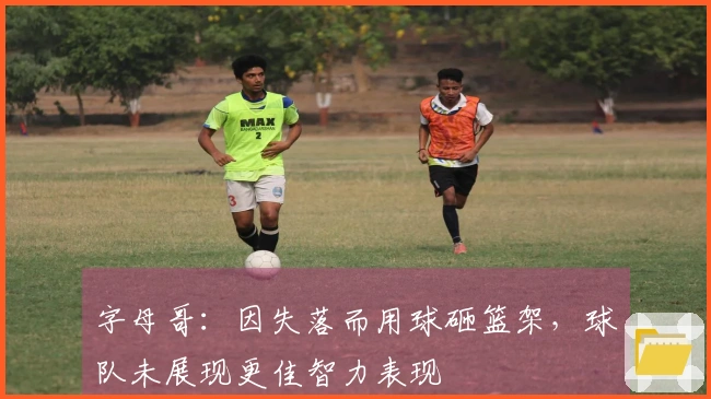 字母哥：因失落而用球砸篮架，球队未展现更佳智力表现