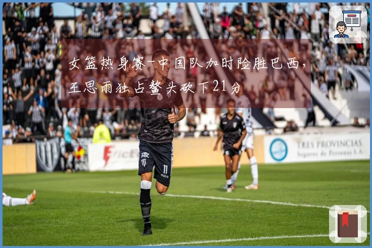 女篮热身赛-中国队加时险胜巴西，王思雨独占鳌头砍下21分