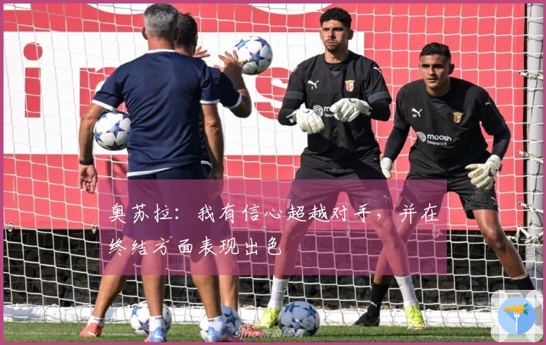 奥苏拉：我有信心超越对手，并在终结方面表现出色